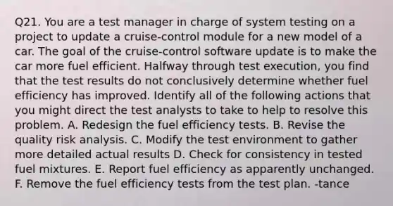 Q21. You are a test manager in charge of system testing on a project to update a cruise-control module for a new model of a car. The goal of the cruise-control software update is to make the car more fuel efficient. Halfway through test execution, you find that the test results do not conclusively determine whether fuel efficiency has improved. Identify all of the following actions that you might direct the test analysts to take to help to resolve this problem. A. Redesign the fuel efficiency tests. B. Revise the quality risk analysis. C. Modify the test environment to gather more detailed actual results D. Check for consistency in tested fuel mixtures. E. Report fuel efficiency as apparently unchanged. F. Remove the fuel efficiency tests from the test plan. -tance