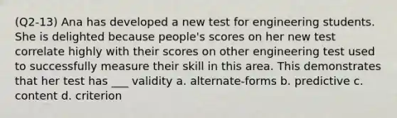 (Q2-13) Ana has developed a new test for engineering students. She is delighted because people's scores on her new test correlate highly with their scores on other engineering test used to successfully measure their skill in this area. This demonstrates that her test has ___ validity a. alternate-forms b. predictive c. content d. criterion