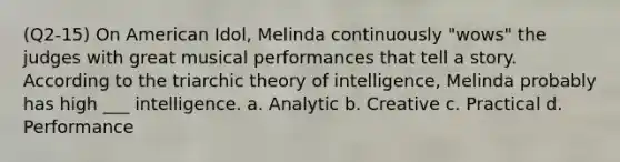 (Q2-15) On American Idol, Melinda continuously "wows" the judges with great musical performances that tell a story. According to the triarchic theory of intelligence, Melinda probably has high ___ intelligence. a. Analytic b. Creative c. Practical d. Performance