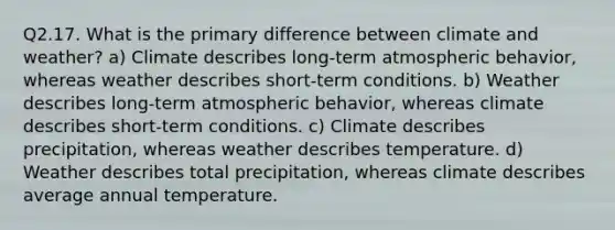 Q2.17. What is the primary difference between climate and weather? a) Climate describes long-term atmospheric behavior, whereas weather describes short-term conditions. b) Weather describes long-term atmospheric behavior, whereas climate describes short-term conditions. c) Climate describes precipitation, whereas weather describes temperature. d) Weather describes total precipitation, whereas climate describes average annual temperature.