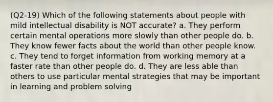 (Q2-19) Which of the following statements about people with mild intellectual disability is NOT accurate? a. They perform certain mental operations more slowly than other people do. b. They know fewer facts about the world than other people know. c. They tend to forget information from working memory at a faster rate than other people do. d. They are less able than others to use particular mental strategies that may be important in learning and problem solving