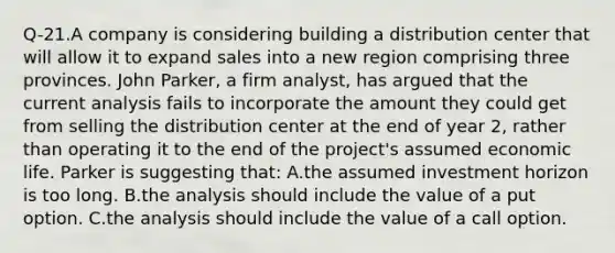 Q-21.A company is considering building a distribution center that will allow it to expand sales into a new region comprising three provinces. John Parker, a firm analyst, has argued that the current analysis fails to incorporate the amount they could get from selling the distribution center at the end of year 2, rather than operating it to the end of the project's assumed economic life. Parker is suggesting that: A.the assumed investment horizon is too long. B.the analysis should include the value of a put option. C.the analysis should include the value of a call option.