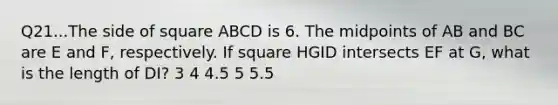 Q21...The side of square ABCD is 6. The midpoints of AB and BC are E and F, respectively. If square HGID intersects EF at G, what is the length of DI? 3 4 4.5 5 5.5