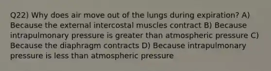 Q22) Why does air move out of the lungs during expiration? A) Because the external intercostal muscles contract B) Because intrapulmonary pressure is greater than atmospheric pressure C) Because the diaphragm contracts D) Because intrapulmonary pressure is less than atmospheric pressure