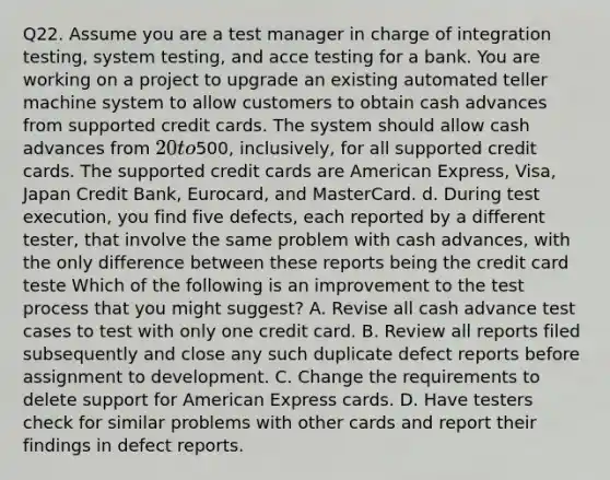 Q22. Assume you are a test manager in charge of integration testing, system testing, and acce testing for a bank. You are working on a project to upgrade an existing automated teller machine system to allow customers to obtain cash advances from supported credit cards. The system should allow cash advances from 20 to500, inclusively, for all supported credit cards. The supported credit cards are American Express, Visa, Japan Credit Bank, Eurocard, and MasterCard. d. During test execution, you find five defects, each reported by a different tester, that involve the same problem with cash advances, with the only difference between these reports being the credit card teste Which of the following is an improvement to the test process that you might suggest? A. Revise all cash advance test cases to test with only one credit card. B. Review all reports filed subsequently and close any such duplicate defect reports before assignment to development. C. Change the requirements to delete support for American Express cards. D. Have testers check for similar problems with other cards and report their findings in defect reports.