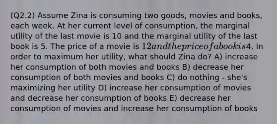 (Q2.2) Assume Zina is consuming two goods, movies and books, each week. At her current level of consumption, the marginal utility of the last movie is 10 and the marginal utility of the last book is 5. The price of a movie is 12 and the price of a book is4. In order to maximum her utility, what should Zina do? A) increase her consumption of both movies and books B) decrease her consumption of both movies and books C) do nothing - she's maximizing her utility D) increase her consumption of movies and decrease her consumption of books E) decrease her consumption of movies and increase her consumption of books