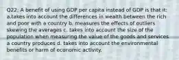 Q22: A benefit of using GDP per capita instead of GDP is that it: a.takes into account the differences in wealth between the rich and poor with a country b. measures the effects of outliers skewing the averages c. takes into account the size of the population when measuring the value of the goods and services a country produces d. takes into account the environmental benefits or harm of economic activity.