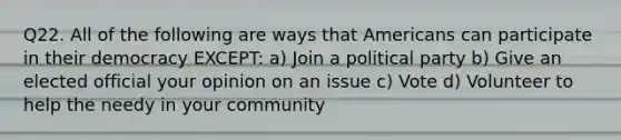 Q22. All of the following are ways that Americans can participate in their democracy EXCEPT: a) Join a political party b) Give an elected official your opinion on an issue c) Vote d) Volunteer to help the needy in your community