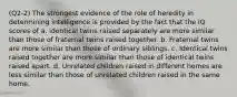 (Q2-2) The strongest evidence of the role of heredity in determining intelligence is provided by the fact that the IQ scores of a. identical twins raised separately are more similar than those of fraternal twins raised together. b. Fraternal twins are more similar than those of ordinary siblings. c. Identical twins raised together are more similar than those of identical twins raised apart. d. Unrelated children raised in different homes are less similar than those of unrelated children raised in the same home.