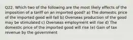 Q22. Which two of the following are the most likely effects of the imposition of a tariff on an imported good? a) The domestic price of the imported good will fall b) Overseas production of the good may be stimulated c) Overseas employment will rise d) The domestic price of the imported good will rise (e) Gain of tax revenue by the government