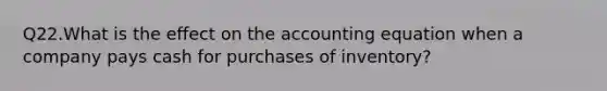 Q22.What is the effect on the accounting equation when a company pays cash for purchases of inventory?