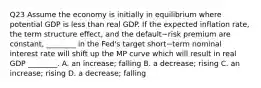 Q23 Assume the economy is initially in equilibrium where potential GDP is less than real GDP. If the expected inflation​ rate, the term structure​ effect, and the default−risk premium are​ constant, ________ in the​ Fed's target short−term nominal interest rate will shift up the MP curve which will result in real GDP​ ________. A. an​ increase; falling B. a​ decrease; rising C. an​ increase; rising D. a​ decrease; falling