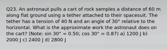 Q23. An astronaut pulls a cart of rock samples a distance of 60 m along flat ground using a tether attached to their spacesuit. The tether has a tension of 40 N and an angle of 30° relative to the horizontal. What is the approximate work the astronaut does on the cart? (Note: sin 30° = 0.50; cos 30° = 0.87) a) 1200 J b) 2000 J c) 2400 J d) 2800 J