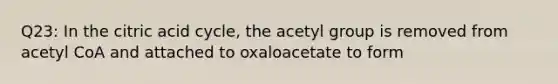 Q23: In the citric acid cycle, the acetyl group is removed from acetyl CoA and attached to oxaloacetate to form