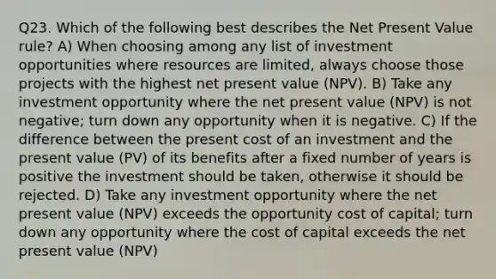 Q23. Which of the following best describes the Net Present Value rule? A) When choosing among any list of investment opportunities where resources are limited, always choose those projects with the highest net present value (NPV). B) Take any investment opportunity where the net present value (NPV) is not negative; turn down any opportunity when it is negative. C) If the difference between the present cost of an investment and the present value (PV) of its benefits after a fixed number of years is positive the investment should be taken, otherwise it should be rejected. D) Take any investment opportunity where the net present value (NPV) exceeds the opportunity cost of capital; turn down any opportunity where the cost of capital exceeds the net present value (NPV)