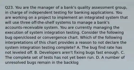 Q23. You are the manager of a bank's quality assessment group, in charge of independent testing for banking applications. You are working on a project to implement an integrated system that will use three off-the-shelf systems to manage a bank's accounts-receivable system. You are currently managing the execution of system integration testing. Consider the following bug open/closed or convergence chart. Which of the following interpretations of this chart provides a reason to not declare the system integration testing complete? A. The bug find rate has not leveled off. B. Developers aren't fixing bugs fast enough. C. The complete set of tests has not yet been run. D. A number of unresolved bugs remain in the backlog