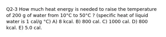 Q2-3 How much heat energy is needed to raise the temperature of 200 g of water from 10°C to 50°C ? (specific heat of liquid water is 1 cal/g °C) A) 8 kcal. B) 800 cal. C) 1000 cal. D) 800 kcal. E) 5.0 cal.