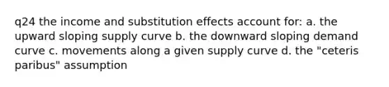 q24 the income and substitution effects account for: a. the upward sloping supply curve b. the downward sloping demand curve c. movements along a given supply curve d. the "ceteris paribus" assumption