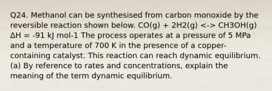 Q24. Methanol can be synthesised from carbon monoxide by the reversible reaction shown below. CO(g) + 2H2(g) CH3OH(g) ΔH = -91 kJ mol-1 The process operates at a pressure of 5 MPa and a temperature of 700 K in the presence of a copper-containing catalyst. This reaction can reach dynamic equilibrium. (a) By reference to rates and concentrations, explain the meaning of the term dynamic equilibrium.