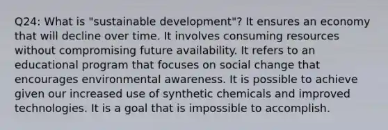 Q24: What is "sustainable development"? It ensures an economy that will decline over time. It involves consuming resources without compromising future availability. It refers to an educational program that focuses on social change that encourages environmental awareness. It is possible to achieve given our increased use of synthetic chemicals and improved technologies. It is a goal that is impossible to accomplish.