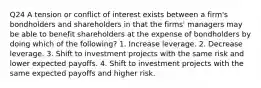 Q24 A tension or conflict of interest exists between a firm's bondholders and shareholders in that the firms' managers may be able to benefit shareholders at the expense of bondholders by doing which of the following? 1. Increase leverage. 2. Decrease leverage. 3. Shift to investment projects with the same risk and lower expected payoffs. 4. Shift to investment projects with the same expected payoffs and higher risk.