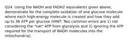 Q24. Using the NADH and FADH2 equivalents given above, demonstrate for the complete oxidation of one glucose molecule where each high-energy molecule is created and how they add up to 36 ATP per glucose (HINT: Two common errors are 1) not considering the "net" ATP from glycolysis and 2) ignoring the ATP required for the transport of NADH molecules into the mitochondria).