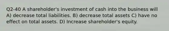 Q2-40 A shareholder's investment of cash into the business will A) decrease total liabilities. B) decrease total assets C) have no effect on total assets. D) Increase shareholder's equity.