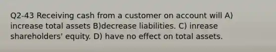 Q2-43 Receiving cash from a customer on account will A) increase total assets B)decrease liabilities. C) inrease shareholders' equity. D) have no effect on total assets.