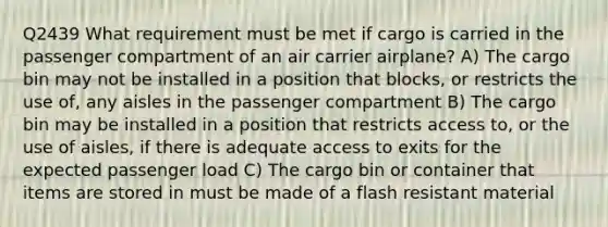 Q2439 What requirement must be met if cargo is carried in the passenger compartment of an air carrier airplane? A) The cargo bin may not be installed in a position that blocks, or restricts the use of, any aisles in the passenger compartment B) The cargo bin may be installed in a position that restricts access to, or the use of aisles, if there is adequate access to exits for the expected passenger load C) The cargo bin or container that items are stored in must be made of a flash resistant material