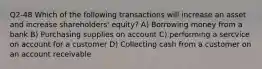 Q2-48 Which of the following transactions will increase an asset and increase shareholders' equity? A) Borrowing money from a bank B) Purchasing supplies on account C) performing a sercvice on account for a customer D) Collecting cash from a customer on an account receivable