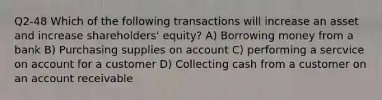 Q2-48 Which of the following transactions will increase an asset and increase shareholders' equity? A) Borrowing money from a bank B) Purchasing supplies on account C) performing a sercvice on account for a customer D) Collecting cash from a customer on an account receivable