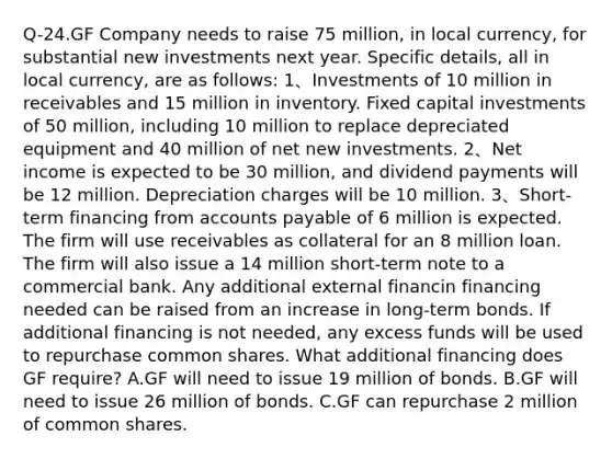 Q-24.GF Company needs to raise 75 million, in local currency, for substantial new investments next year. Specific details, all in local currency, are as follows: 1、Investments of 10 million in receivables and 15 million in inventory. Fixed capital investments of 50 million, including 10 million to replace depreciated equipment and 40 million of net new investments. 2、Net income is expected to be 30 million, and dividend payments will be 12 million. Depreciation charges will be 10 million. 3、Short-term financing from accounts payable of 6 million is expected. The firm will use receivables as collateral for an 8 million loan. The firm will also issue a 14 million short-term note to a commercial bank. Any additional external financin financing needed can be raised from an increase in long-term bonds. If additional financing is not needed, any excess funds will be used to repurchase common shares. What additional financing does GF require? A.GF will need to issue 19 million of bonds. B.GF will need to issue 26 million of bonds. C.GF can repurchase 2 million of common shares.