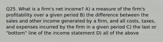 Q25. What is a firm's net income? A) a measure of the firm's profitability over a given period B) the difference between the sales and other income generated by a firm, and all costs, taxes, and expenses incurred by the firm in a given period C) the last or "bottom" line of the <a href='https://www.questionai.com/knowledge/kCPMsnOwdm-income-statement' class='anchor-knowledge'>income statement</a> D) all of the above