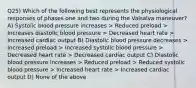 Q25) Which of the following best represents the physiological responses of phases one and two during the Valsalva maneuver? A) Systolic blood pressure increases > Reduced preload > Increases diastolic blood pressure > Decreased heart rate > Increased cardiac output B) Diastolic blood pressure decreases > Increased preload > Increased systolic blood pressure > Decreased heart rate > Decreased cardiac output C) Diastolic blood pressure increases > Reduced preload > Reduced systolic blood pressure > Increased heart rate > Increased cardiac output D) None of the above