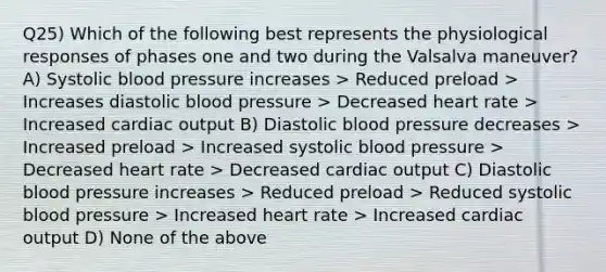 Q25) Which of the following best represents the physiological responses of phases one and two during the Valsalva maneuver? A) Systolic blood pressure increases > Reduced preload > Increases diastolic blood pressure > Decreased heart rate > Increased cardiac output B) Diastolic blood pressure decreases > Increased preload > Increased systolic blood pressure > Decreased heart rate > Decreased cardiac output C) Diastolic blood pressure increases > Reduced preload > Reduced systolic blood pressure > Increased heart rate > Increased cardiac output D) None of the above