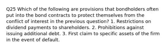 Q25 Which of the following are provisions that bondholders often put into the bond contracts to protect themselves from the conflict of interest in the previous question? 1. Restrictions on dividend payments to shareholders. 2. Prohibitions against issuing additional debt. 3. First claim to specific assets of the firm in the event of default.