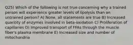 Q25) Which of the following is not true concerning why a trained person will experience greater levels of lipolysis than an untrained person? A) None, all statements are true B) Increased quantity of enzymes involved in beta-oxidation C) Proliferation of capillaries D) Improved transport of FFAs through the muscle fiber's plasma membrane E) Increased size and number of mitochondria