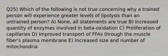 Q25) Which of the following is not true concerning why a trained person will experience greater levels of lipolysis than an untrained person? A) None, all statements are true B) Increased quantity of enzymes involved in beta-oxidation C) Proliferation of capillaries D) Improved transport of FFAs through the muscle fiber's plasma membrane E) Increased size and number of mitochondria