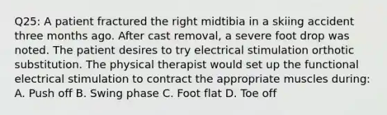 Q25: A patient fractured the right midtibia in a skiing accident three months ago. After cast removal, a severe foot drop was noted. The patient desires to try electrical stimulation orthotic substitution. The physical therapist would set up the functional electrical stimulation to contract the appropriate muscles during: A. Push off B. Swing phase C. Foot flat D. Toe off