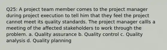 Q25: A project team member comes to the project manager during project execution to tell him that they feel the project cannot meet its quality standards. The project manager callls a meeting of the affected stakeholders to work through the problem. a. Quality assurance b. Quality control c. Quality analysis d. Quality planning