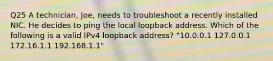 Q25 A technician, Joe, needs to troubleshoot a recently installed NIC. He decides to ping the local loopback address. Which of the following is a valid IPv4 loopback address? "10.0.0.1 127.0.0.1 172.16.1.1 192.168.1.1"