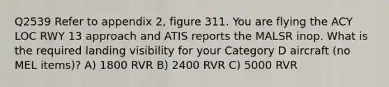 Q2539 Refer to appendix 2, figure 311. You are flying the ACY LOC RWY 13 approach and ATIS reports the MALSR inop. What is the required landing visibility for your Category D aircraft (no MEL items)? A) 1800 RVR B) 2400 RVR C) 5000 RVR