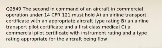 Q2549 The second in command of an aircraft in commercial operation under 14 CFR 121 must hold A) an airline transport certificate with an appropriate aircraft type rating B) an airline transport pilot certificate and a first class medical C) a commercial pilot certificate with instrument rating and a type rating appropriate for the aircraft being flow