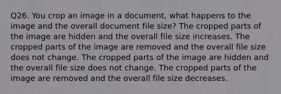 Q26. You crop an image in a document, what happens to the image and the overall document file size? The cropped parts of the image are hidden and the overall file size increases. The cropped parts of the image are removed and the overall file size does not change. The cropped parts of the image are hidden and the overall file size does not change. The cropped parts of the image are removed and the overall file size decreases.