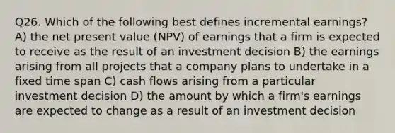 Q26. Which of the following best defines incremental earnings? A) the net present value (NPV) of earnings that a firm is expected to receive as the result of an investment decision B) the earnings arising from all projects that a company plans to undertake in a fixed time span C) cash flows arising from a particular investment decision D) the amount by which a firm's earnings are expected to change as a result of an investment decision