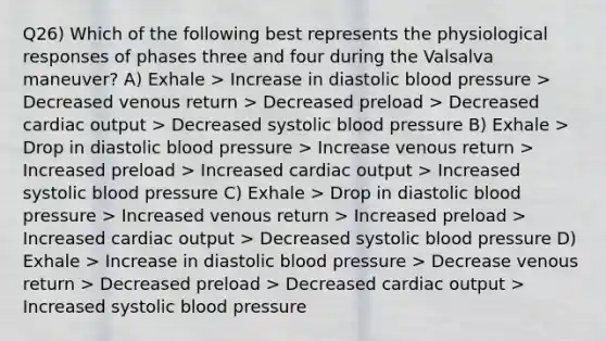 Q26) Which of the following best represents the physiological responses of phases three and four during the Valsalva maneuver? A) Exhale > Increase in diastolic blood pressure > Decreased venous return > Decreased preload > Decreased cardiac output > Decreased systolic blood pressure B) Exhale > Drop in diastolic blood pressure > Increase venous return > Increased preload > Increased cardiac output > Increased systolic blood pressure C) Exhale > Drop in diastolic blood pressure > Increased venous return > Increased preload > Increased cardiac output > Decreased systolic blood pressure D) Exhale > Increase in diastolic blood pressure > Decrease venous return > Decreased preload > Decreased cardiac output > Increased systolic blood pressure