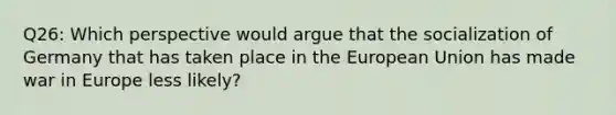 Q26: Which perspective would argue that the socialization of Germany that has taken place in the European Union has made war in Europe less likely?