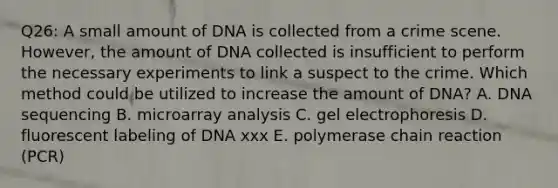 Q26: A small amount of DNA is collected from a crime scene. However, the amount of DNA collected is insufficient to perform the necessary experiments to link a suspect to the crime. Which method could be utilized to increase the amount of DNA? A. DNA sequencing B. microarray analysis C. gel electrophoresis D. fluorescent labeling of DNA xxx E. polymerase chain reaction (PCR)