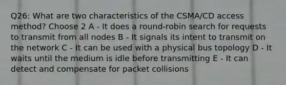 Q26: What are two characteristics of the CSMA/CD access method? Choose 2 A - It does a round-robin search for requests to transmit from all nodes B - It signals its intent to transmit on the network C - It can be used with a physical bus topology D - It waits until the medium is idle before transmitting E - It can detect and compensate for packet collisions