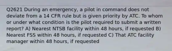 Q2621 During an emergency, a pilot in command does not deviate from a 14 CFR rule but is given priority by ATC. To whom or under what condition is the pilot required to submit a written report? A) Nearest NTSB facility within 48 hours, if requested B) Nearest FSS within 48 hours, if requested C) That ATC facility manager within 48 hours, if requested